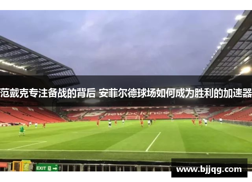 范戴克专注备战的背后 安菲尔德球场如何成为胜利的加速器