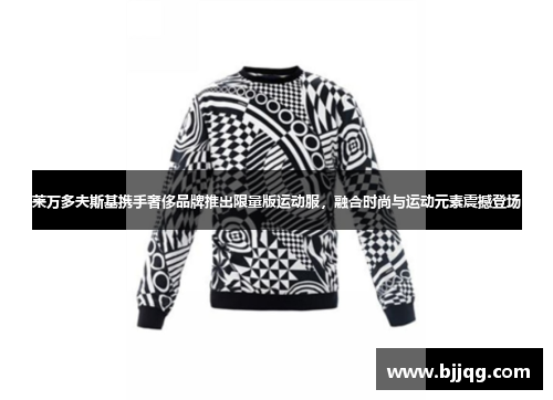莱万多夫斯基携手奢侈品牌推出限量版运动服，融合时尚与运动元素震撼登场